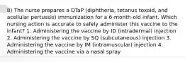 8) The nurse prepares a DTaP (diphtheria, tetanus toxoid, and acellular pertussis) immunization for a 6-month-old infant. Which nursing action is accurate to safely administer this vaccine to the infant? 1. Administering the vaccine by ID (intradermal) injection 2. Administering the vaccine by SQ (subcutaneous) injection 3. Administering the vaccine by IM (intramuscular) injection 4. Administering the vaccine via a nasal spray