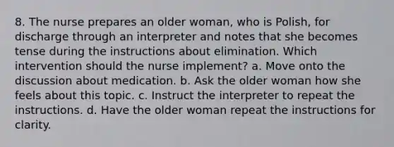 8. The nurse prepares an older woman, who is Polish, for discharge through an interpreter and notes that she becomes tense during the instructions about elimination. Which intervention should the nurse implement? a. Move onto the discussion about medication. b. Ask the older woman how she feels about this topic. c. Instruct the interpreter to repeat the instructions. d. Have the older woman repeat the instructions for clarity.