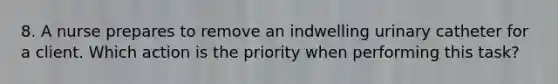 8. A nurse prepares to remove an indwelling urinary catheter for a client. Which action is the priority when performing this task?