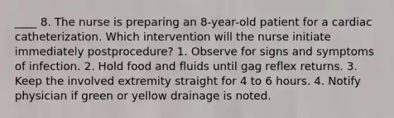 ____ 8. The nurse is preparing an 8-year-old patient for a cardiac catheterization. Which intervention will the nurse initiate immediately postprocedure? 1. Observe for signs and symptoms of infection. 2. Hold food and fluids until gag reflex returns. 3. Keep the involved extremity straight for 4 to 6 hours. 4. Notify physician if green or yellow drainage is noted.