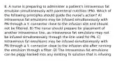 8. A nurse is preparing to administer a patient's intravenous fat emulsion simultaneously with parenteral nutrition (PN). Which of the following principles should guide the nurse's action? A) Intravenous fat emulsions may be infused simultaneously with PN through a Y- connector close to the infusion site and should not be filtered. B) The nurse should prepare for placement of another intravenous line, as intravenous fat emulsions may not be infused simultaneously through the line used for PN. C) Intravenous fat emulsions may be infused simultaneously with PN through a Y- connector close to the infusion site after running the emulsion through a filter. D) The intravenous fat emulsions can be piggy-backed into any existing IV solution that is infusing.