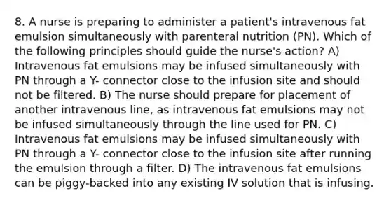 8. A nurse is preparing to administer a patient's intravenous fat emulsion simultaneously with parenteral nutrition (PN). Which of the following principles should guide the nurse's action? A) Intravenous fat emulsions may be infused simultaneously with PN through a Y- connector close to the infusion site and should not be filtered. B) The nurse should prepare for placement of another intravenous line, as intravenous fat emulsions may not be infused simultaneously through the line used for PN. C) Intravenous fat emulsions may be infused simultaneously with PN through a Y- connector close to the infusion site after running the emulsion through a filter. D) The intravenous fat emulsions can be piggy-backed into any existing IV solution that is infusing.