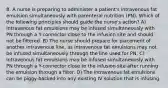 8. A nurse is preparing to administer a patient's intravenous fat emulsion simultaneously with parenteral nutrition (PN). Which of the following principles should guide the nurse's action? A) Intravenous fat emulsions may be infused simultaneously with PN through a Y-connector close to the infusion site and should not be filtered. B) The nurse should prepare for placement of another intravenous line, as intravenous fat emulsions may not be infused simultaneously through the line used for PN. C) Intravenous fat emulsions may be infused simultaneously with PN through a Y-connector close to the infusion site after running the emulsion through a filter. D) The intravenous fat emulsions can be piggy-backed into any existing IV solution that is infusing.