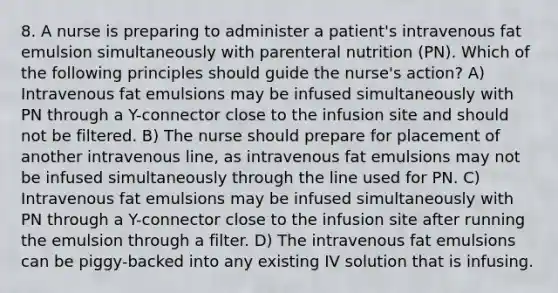 8. A nurse is preparing to administer a patient's intravenous fat emulsion simultaneously with parenteral nutrition (PN). Which of the following principles should guide the nurse's action? A) Intravenous fat emulsions may be infused simultaneously with PN through a Y-connector close to the infusion site and should not be filtered. B) The nurse should prepare for placement of another intravenous line, as intravenous fat emulsions may not be infused simultaneously through the line used for PN. C) Intravenous fat emulsions may be infused simultaneously with PN through a Y-connector close to the infusion site after running the emulsion through a filter. D) The intravenous fat emulsions can be piggy-backed into any existing IV solution that is infusing.