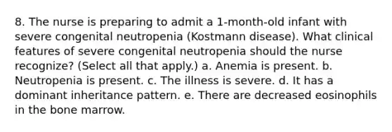 8. The nurse is preparing to admit a 1-month-old infant with severe congenital neutropenia (Kostmann disease). What clinical features of severe congenital neutropenia should the nurse recognize? (Select all that apply.) a. Anemia is present. b. Neutropenia is present. c. The illness is severe. d. It has a dominant inheritance pattern. e. There are decreased eosinophils in the bone marrow.