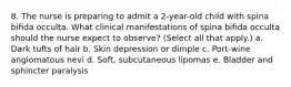 8. The nurse is preparing to admit a 2-year-old child with spina bifida occulta. What clinical manifestations of spina bifida occulta should the nurse expect to observe? (Select all that apply.) a. Dark tufts of hair b. Skin depression or dimple c. Port-wine angiomatous nevi d. Soft, subcutaneous lipomas e. Bladder and sphincter paralysis