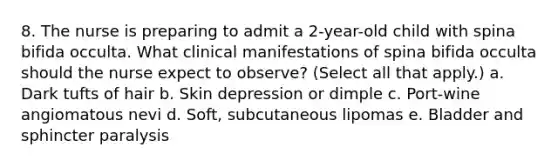 8. The nurse is preparing to admit a 2-year-old child with spina bifida occulta. What clinical manifestations of spina bifida occulta should the nurse expect to observe? (Select all that apply.) a. Dark tufts of hair b. Skin depression or dimple c. Port-wine angiomatous nevi d. Soft, subcutaneous lipomas e. Bladder and sphincter paralysis