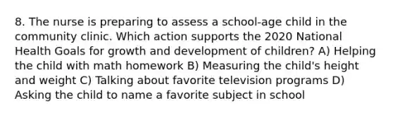 8. The nurse is preparing to assess a school-age child in the community clinic. Which action supports the 2020 National Health Goals for growth and development of children? A) Helping the child with math homework B) Measuring the child's height and weight C) Talking about favorite television programs D) Asking the child to name a favorite subject in school