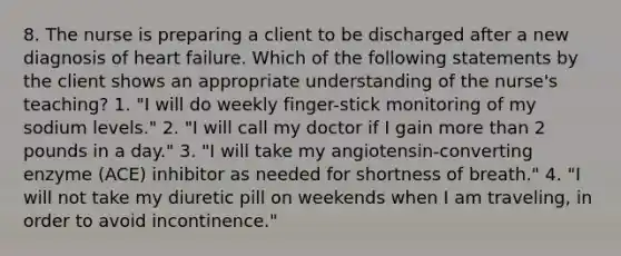 8. The nurse is preparing a client to be discharged after a new diagnosis of heart failure. Which of the following statements by the client shows an appropriate understanding of the nurse's teaching? 1. "I will do weekly finger-stick monitoring of my sodium levels." 2. "I will call my doctor if I gain more than 2 pounds in a day." 3. "I will take my angiotensin-converting enzyme (ACE) inhibitor as needed for shortness of breath." 4. "I will not take my diuretic pill on weekends when I am traveling, in order to avoid incontinence."