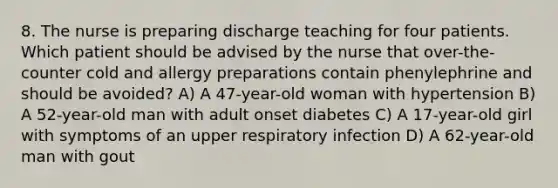 8. The nurse is preparing discharge teaching for four patients. Which patient should be advised by the nurse that over-the-counter cold and allergy preparations contain phenylephrine and should be avoided? A) A 47-year-old woman with hypertension B) A 52-year-old man with adult onset diabetes C) A 17-year-old girl with symptoms of an upper respiratory infection D) A 62-year-old man with gout