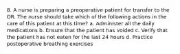 8. A nurse is preparing a preoperative patient for transfer to the OR. The nurse should take which of the following actions in the care of this patient at this time? a. Administer all the daily medications b. Ensure that the patient has voided c. Verify that the patient has not eaten for the last 24 hours d. Practice postoperative breathing exercises