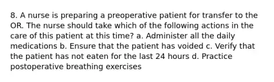 8. A nurse is preparing a preoperative patient for transfer to the OR. The nurse should take which of the following actions in the care of this patient at this time? a. Administer all the daily medications b. Ensure that the patient has voided c. Verify that the patient has not eaten for the last 24 hours d. Practice postoperative breathing exercises