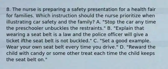 8. The nurse is preparing a safety presentation for a health fair for families. Which instruction should the nurse prioritize when illustrating car safety and the family? A. "Stop the car any time the preschooler unbuckles the restraints." B. "Explain that wearing a seat belt is a law and the police officer will give a ticket ifthe seat belt is not buckled." C. "Set a good example. Wear your own seat belt every time you drive." D. "Reward the child with candy or some other treat each time the child keeps the seat belt on."