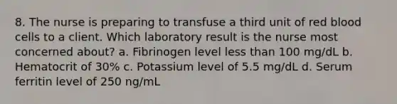 8. The nurse is preparing to transfuse a third unit of red blood cells to a client. Which laboratory result is the nurse most concerned about? a. Fibrinogen level less than 100 mg/dL b. Hematocrit of 30% c. Potassium level of 5.5 mg/dL d. Serum ferritin level of 250 ng/mL