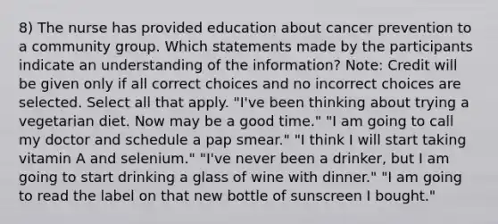 8) The nurse has provided education about cancer prevention to a community group. Which statements made by the participants indicate an understanding of the information? Note: Credit will be given only if all correct choices and no incorrect choices are selected. Select all that apply. "I've been thinking about trying a vegetarian diet. Now may be a good time." "I am going to call my doctor and schedule a pap smear." "I think I will start taking vitamin A and selenium." "I've never been a drinker, but I am going to start drinking a glass of wine with dinner." "I am going to read the label on that new bottle of sunscreen I bought."