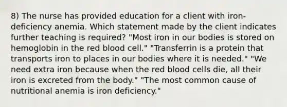 8) The nurse has provided education for a client with iron-deficiency anemia. Which statement made by the client indicates further teaching is required? "Most iron in our bodies is stored on hemoglobin in the red blood cell." "Transferrin is a protein that transports iron to places in our bodies where it is needed." "We need extra iron because when the red blood cells die, all their iron is excreted from the body." "The most common cause of nutritional anemia is iron deficiency."