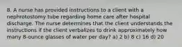 8. A nurse has provided instructions to a client with a nephrotostomy tube regarding home care after hospital discharge. The nurse determines that the client understands the instructions if the client verbalizes to drink approximately how many 8-ounce glasses of water per day? a) 2 b) 8 c) 16 d) 20