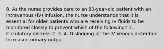 8. As the nurse provides care to an 80-year-old patient with an intravenous (IV) infusion, the nurse understands that it is essential for older patients who are receiving IV fluids to be monitored closely to prevent which of the following? 1. Circulatory distress 2. 3. 4. Dislodging of the IV Venous distention Increased urinary output