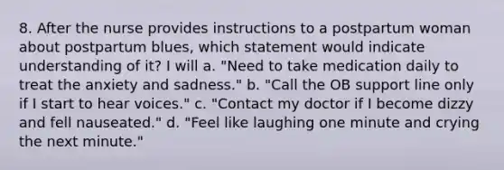 8. After the nurse provides instructions to a postpartum woman about postpartum blues, which statement would indicate understanding of it? I will a. "Need to take medication daily to treat the anxiety and sadness." b. "Call the OB support line only if I start to hear voices." c. "Contact my doctor if I become dizzy and fell nauseated." d. "Feel like laughing one minute and crying the next minute."