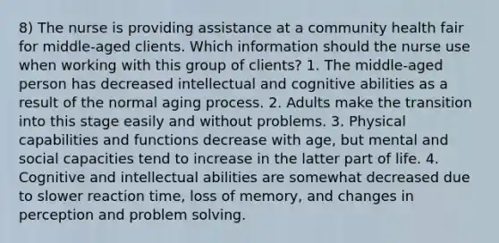 8) The nurse is providing assistance at a community health fair for middle-aged clients. Which information should the nurse use when working with this group of clients? 1. The middle-aged person has decreased intellectual and cognitive abilities as a result of the normal aging process. 2. Adults make the transition into this stage easily and without problems. 3. Physical capabilities and functions decrease with age, but mental and social capacities tend to increase in the latter part of life. 4. Cognitive and intellectual abilities are somewhat decreased due to slower reaction time, loss of memory, and changes in perception and problem solving.