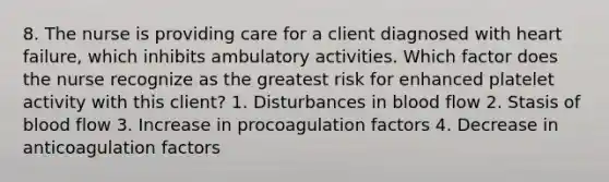 8. The nurse is providing care for a client diagnosed with heart failure, which inhibits ambulatory activities. Which factor does the nurse recognize as the greatest risk for enhanced platelet activity with this client? 1. Disturbances in blood flow 2. Stasis of blood flow 3. Increase in procoagulation factors 4. Decrease in anticoagulation factors