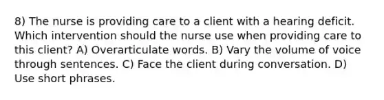 8) The nurse is providing care to a client with a hearing deficit. Which intervention should the nurse use when providing care to this client? A) Overarticulate words. B) Vary the volume of voice through sentences. C) Face the client during conversation. D) Use short phrases.