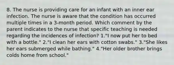 8. The nurse is providing care for an infant with an inner ear infection. The nurse is aware that the condition has occurred multiple times in a 3-month period. Which comment by the parent indicates to the nurse that specific teaching is needed regarding the incidences of infection? 1."I now put her to bed with a bottle." 2."I clean her ears with cotton swabs." 3."She likes her ears submerged while bathing." 4."Her older brother brings colds home from school."