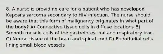 8. A nurse is providing care for a patient who has developed Kaposi's sarcoma secondary to HIV infection. The nurse should be aware that this form of malignancy originates in what part of the body? A) Connective tissue cells in diffuse locations B) Smooth muscle cells of the gastrointestinal and respiratory tract C) Neural tissue of the brain and spinal cord D) Endothelial cells lining small blood vessels