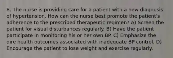 8. The nurse is providing care for a patient with a new diagnosis of hypertension. How can the nurse best promote the patient's adherence to the prescribed therapeutic regimen? A) Screen the patient for visual disturbances regularly. B) Have the patient participate in monitoring his or her own BP. C) Emphasize the dire health outcomes associated with inadequate BP control. D) Encourage the patient to lose weight and exercise regularly.