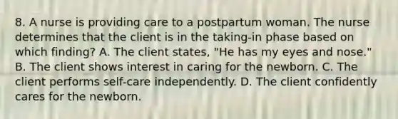 8. A nurse is providing care to a postpartum woman. The nurse determines that the client is in the taking-in phase based on which finding? A. The client states, "He has my eyes and nose." B. The client shows interest in caring for the newborn. C. The client performs self-care independently. D. The client confidently cares for the newborn.