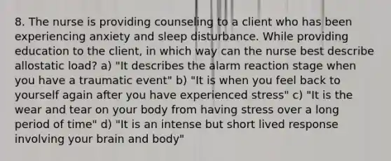 8. The nurse is providing counseling to a client who has been experiencing anxiety and sleep disturbance. While providing education to the client, in which way can the nurse best describe allostatic load? a) "It describes the alarm reaction stage when you have a traumatic event" b) "It is when you feel back to yourself again after you have experienced stress" c) "It is the wear and tear on your body from having stress over a long period of time" d) "It is an intense but short lived response involving your brain and body"