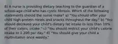 8) A nurse is providing dietary teaching to the guardian of a school-age child who has cystic fibrosis. Which of the following statements should the nurse make? a) "You should offer your child high-protein meals and snacks throughout the day." b) "You should decrease your child's dietary fat intake to less than 10% of their caloric intake." c) "You should restrict your child's calorie intake to 1,200 per day." d) "You should give your child a multivitamin once weekly."