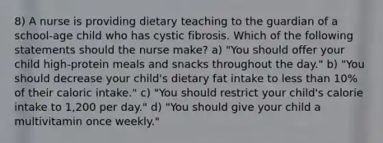 8) A nurse is providing dietary teaching to the guardian of a school-age child who has cystic fibrosis. Which of the following statements should the nurse make? a) "You should offer your child high-protein meals and snacks throughout the day." b) "You should decrease your child's dietary fat intake to less than 10% of their caloric intake." c) "You should restrict your child's calorie intake to 1,200 per day." d) "You should give your child a multivitamin once weekly."