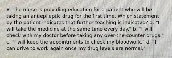 8. The nurse is providing education for a patient who will be taking an antiepileptic drug for the first time. Which statement by the patient indicates that further teaching is indicated? a. "I will take the medicine at the same time every day." b. "I will check with my doctor before taking any over-the-counter drugs." c. "I will keep the appointments to check my bloodwork." d. "I can drive to work again once my drug levels are normal."