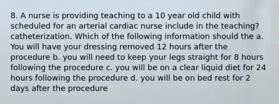 8. A nurse is providing teaching to a 10 year old child with scheduled for an arterial cardiac nurse include in the teaching? catheterization. Which of the following information should the a. You will have your dressing removed 12 hours after the procedure b. you will need to keep your legs straight for 8 hours following the procedure c. you will be on a clear liquid diet for 24 hours following the procedure d. you will be on bed rest for 2 days after the procedure