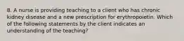 8. A nurse is providing teaching to a client who has chronic kidney disease and a new prescription for erythropoietin. Which of the following statements by the client indicates an understanding of the teaching?