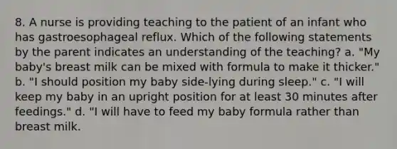 8. A nurse is providing teaching to the patient of an infant who has gastroesophageal reflux. Which of the following statements by the parent indicates an understanding of the teaching? a. "My baby's breast milk can be mixed with formula to make it thicker." b. "I should position my baby side-lying during sleep." c. "I will keep my baby in an upright position for at least 30 minutes after feedings." d. "I will have to feed my baby formula rather than breast milk.