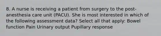 8. A nurse is receiving a patient from surgery to the post-anesthesia care unit (PACU). She is most interested in which of the following assessment data? Select all that apply: Bowel function Pain Urinary output Pupillary response