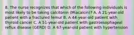 8. The nurse recognizes that which of the following individuals is most likely to be taking calcitonin (Miacalcin)? A. A 21-year-old patient with a fractured femur B. A 44-year-old patient with thyroid cancer C. A 51-year-old patient with gastroesophageal reflux disease (GERD) D. A 67-year-old patient with hypertension