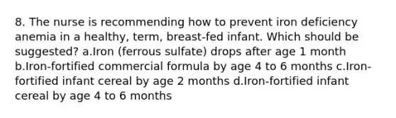 8. The nurse is recommending how to prevent iron deficiency anemia in a healthy, term, breast-fed infant. Which should be suggested? a.Iron (ferrous sulfate) drops after age 1 month b.Iron-fortified commercial formula by age 4 to 6 months c.Iron-fortified infant cereal by age 2 months d.Iron-fortified infant cereal by age 4 to 6 months