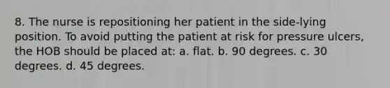 8. The nurse is repositioning her patient in the side-lying position. To avoid putting the patient at risk for pressure ulcers, the HOB should be placed at: a. flat. b. 90 degrees. c. 30 degrees. d. 45 degrees.