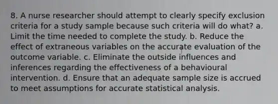 8. A nurse researcher should attempt to clearly specify exclusion criteria for a study sample because such criteria will do what? a. Limit the time needed to complete the study. b. Reduce the effect of extraneous variables on the accurate evaluation of the outcome variable. c. Eliminate the outside influences and inferences regarding the effectiveness of a behavioural intervention. d. Ensure that an adequate sample size is accrued to meet assumptions for accurate statistical analysis.