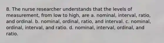 8. The nurse researcher understands that the levels of measurement, from low to high, are a. nominal, interval, ratio, and ordinal. b. nominal, ordinal, ratio, and interval. c. nominal, ordinal, interval, and ratio. d. nominal, interval, ordinal, and ratio.