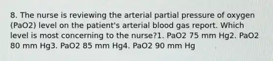 8. The nurse is reviewing the arterial partial pressure of oxygen (PaO2) level on the patient's arterial blood gas report. Which level is most concerning to the nurse?1. PaO2 75 mm Hg2. PaO2 80 mm Hg3. PaO2 85 mm Hg4. PaO2 90 mm Hg