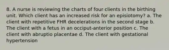 8. A nurse is reviewing the charts of four clients in the birthing unit. Which client has an increased risk for an episiotomy? a. The client with repetitive FHR decelerations in the second stage b. The client with a fetus in an occiput-anterior position c. The client with abruptio placentae d. The client with gestational hypertension