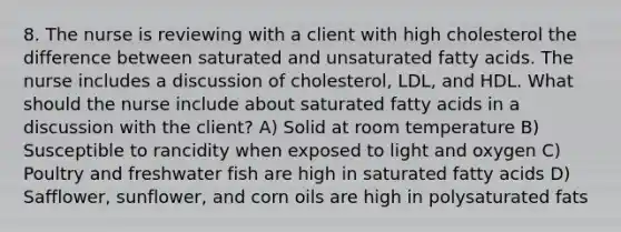 8. The nurse is reviewing with a client with high cholesterol the difference between saturated and unsaturated fatty acids. The nurse includes a discussion of cholesterol, LDL, and HDL. What should the nurse include about saturated fatty acids in a discussion with the client? A) Solid at room temperature B) Susceptible to rancidity when exposed to light and oxygen C) Poultry and freshwater fish are high in saturated fatty acids D) Safflower, sunflower, and corn oils are high in polysaturated fats