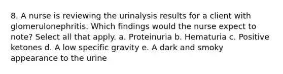 8. A nurse is reviewing the urinalysis results for a client with glomerulonephritis. Which findings would the nurse expect to note? Select all that apply. a. Proteinuria b. Hematuria c. Positive ketones d. A low specific gravity e. A dark and smoky appearance to the urine