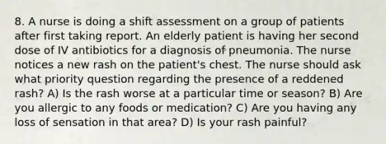 8. A nurse is doing a shift assessment on a group of patients after first taking report. An elderly patient is having her second dose of IV antibiotics for a diagnosis of pneumonia. The nurse notices a new rash on the patient's chest. The nurse should ask what priority question regarding the presence of a reddened rash? A) Is the rash worse at a particular time or season? B) Are you allergic to any foods or medication? C) Are you having any loss of sensation in that area? D) Is your rash painful?