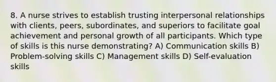 8. A nurse strives to establish trusting interpersonal relationships with clients, peers, subordinates, and superiors to facilitate goal achievement and personal growth of all participants. Which type of skills is this nurse demonstrating? A) Communication skills B) Problem-solving skills C) Management skills D) Self-evaluation skills