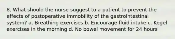 8. What should the nurse suggest to a patient to prevent the effects of postoperative immobility of the gastrointestinal system? a. Breathing exercises b. Encourage fluid intake c. Kegel exercises in the morning d. No bowel movement for 24 hours